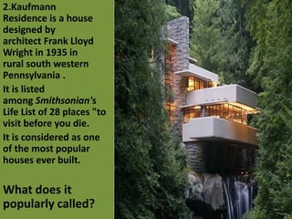 2.Kaufmann
Residence is a house
designed by
architect Frank Lloyd
Wright in 1935 in
rural south western
Pennsylvania .
It is listed
among Smithsonian's
Life List of 28 places "to
visit before you die.
It is considered as one
of the most popular
houses ever built.
What does it
popularly called?
 