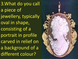 3.What do you call
a piece of
jewellery, typically
oval in shape,
consisting of a
portrait in profile
carved in relief on
a background of a
different colour?
 