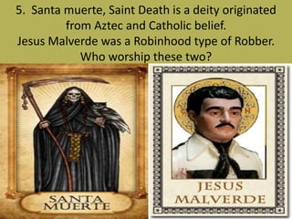5. Santa muerte, Saint Death is a deity originated
from Aztec and Catholic belief.
Jesus Malverde was a Robinhood type of Robber.
Who worship these two?
 