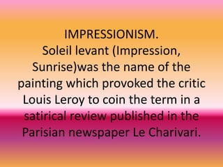 IMPRESSIONISM.
Soleil levant (Impression,
Sunrise)was the name of the
painting which provoked the critic
Louis Leroy to coin the term in a
satirical review published in the
Parisian newspaper Le Charivari.
 