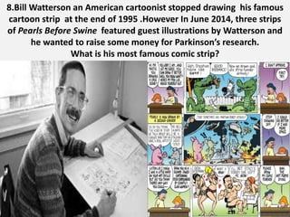 8.Bill Watterson an American cartoonist stopped drawing his famous
cartoon strip at the end of 1995 .However In June 2014, three strips
of Pearls Before Swine featured guest illustrations by Watterson and
he wanted to raise some money for Parkinson’s research.
What is his most famous comic strip?
 