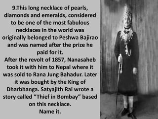 9.This long necklace of pearls,
diamonds and emeralds, considered
to be one of the most fabulous
necklaces in the world was
originally belonged to Peshwa Bajirao
and was named after the prize he
paid for it.
After the revolt of 1857, Nanasaheb
took it with him to Nepal where it
was sold to Rana Jung Bahadur. Later
it was bought by the King of
Dharbhanga. Satyajith Rai wrote a
story called “Thief in Bombay” based
on this necklace.
Name it.
 