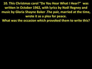 10. This Christmas carol “Do You Hear What I Hear?" was
written in October 1962, with lyrics by Noël Regney and
music by Gloria Shayne Baker .The pair, married at the time,
wrote it as a plea for peace.
What was the occasion which provoked them to write this?
 
