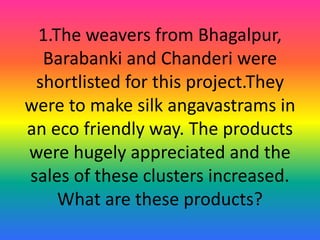 1.The weavers from Bhagalpur,
Barabanki and Chanderi were
shortlisted for this project.They
were to make silk angavastrams in
an eco friendly way. The products
were hugely appreciated and the
sales of these clusters increased.
What are these products?
 