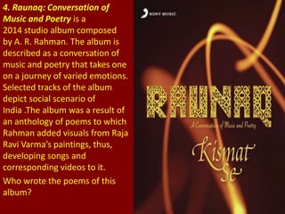 4. Raunaq: Conversation of
Music and Poetry is a
2014 studio album composed
by A. R. Rahman. The album is
described as a conversation of
music and poetry that takes one
on a journey of varied emotions.
Selected tracks of the album
depict social scenario of
India .The album was a result of
an anthology of poems to which
Rahman added visuals from Raja
Ravi Varma’s paintings, thus,
developing songs and
corresponding videos to it.
Who wrote the poems of this
album?
 