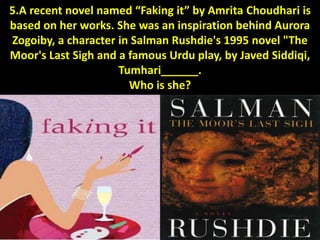 5.A recent novel named “Faking it” by Amrita Choudhari is
based on her works. She was an inspiration behind Aurora
Zogoiby, a character in Salman Rushdie's 1995 novel "The
Moor's Last Sigh and a famous Urdu play, by Javed Siddiqi,
Tumhari______.
Who is she?
 