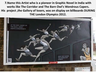7.Name this Artist who is a pioneer in Graphic Novel in India with
works like The Corridor and The Barn Owl's Wondrous Capers.
His project ,the Gallery of losers, was on display on billboards DURING
THE London Olympics 2012.
 
