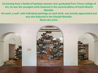 10.Coming from a family of bamboo weavers and graduated from Trissur college of
Art, he was the youngest artist featured in the second edition of Cochi Musiris
Bienelle.
His work ,a wall with individual paintings on each brick was heavily appreciated and
was also featured in the Sharjah Bienelle.
Name the artist.
 