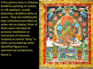 4.The picture here is aTibetan
Buddhist painting on cotton,
or silk appliqué, usually
depicting a Buddhist deity or
scene,. They are traditionally
kept unframed and rolled up
when not on display. Most of
them were intended for
personal meditation or
instruction of monastic
students.A central "deity" is
often surrounded by other
identified figures in a
symmetrical composition.
Name it.
 