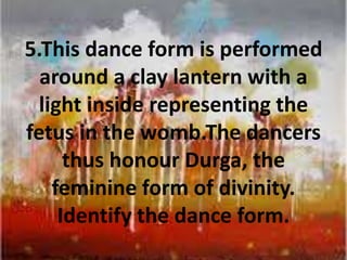 5.This dance form is performed
around a clay lantern with a
light inside representing the
fetus in the womb.The dancers
thus honour Durga, the
feminine form of divinity.
Identify the dance form.
 