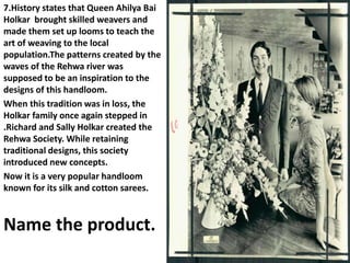 7.History states that Queen Ahilya Bai
Holkar brought skilled weavers and
made them set up looms to teach the
art of weaving to the local
population.The patterns created by the
waves of the Rehwa river was
supposed to be an inspiration to the
designs of this handloom.
When this tradition was in loss, the
Holkar family once again stepped in
.Richard and Sally Holkar created the
Rehwa Society. While retaining
traditional designs, this society
introduced new concepts.
Now it is a very popular handloom
known for its silk and cotton sarees.
Name the product.
 