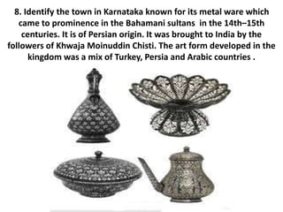 8. Identify the town in Karnataka known for its metal ware which
came to prominence in the Bahamani sultans in the 14th–15th
centuries. It is of Persian origin. It was brought to India by the
followers of Khwaja Moinuddin Chisti. The art form developed in the
kingdom was a mix of Turkey, Persia and Arabic countries .
 