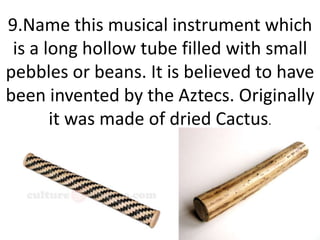 9.Name this musical instrument which
is a long hollow tube filled with small
pebbles or beans. It is believed to have
been invented by the Aztecs. Originally
it was made of dried Cactus.
 