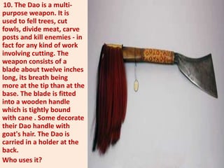 10. The Dao is a multi-
purpose weapon. It is
used to fell trees, cut
fowls, divide meat, carve
posts and kill enemies - in
fact for any kind of work
involving cutting. The
weapon consists of a
blade about twelve inches
long, its breath being
more at the tip than at the
base. The blade is fitted
into a wooden handle
which is tightly bound
with cane . Some decorate
their Dao handle with
goat's hair. The Dao is
carried in a holder at the
back.
Who uses it?
 