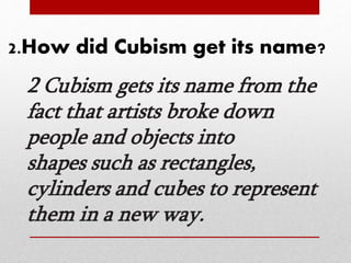 2.How did Cubism get its name? 
2 Cubism gets its name from the 
fact that artists broke down 
people and objects into 
shapes such as rectangles, 
cylinders and cubes to represent 
them in a new way. 
 