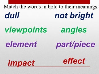 Match the words in bold to their meanings. 
dull not bright 
viewpoints angles 
element part/piece 
impact effect 
 