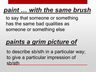 paint … with the same brush 
to say that someone or something 
has the same bad qualities as 
someone or something else 
paints a grim picture of 
to describe sb/sth in a particular way; 
to give a particular impression of 
sb/sth 
 