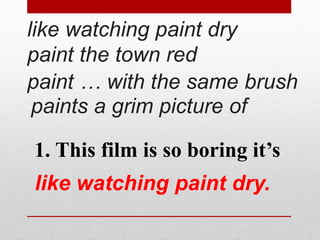 like watching paint dry 
paint the town red 
paint … with the same brush 
paints a grim picture of 
1. This film is so boring it’s 
like watching paint dry. 
 