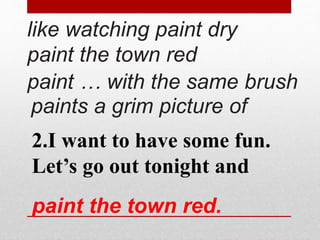 like watching paint dry 
paint the town red 
paint … with the same brush 
paints a grim picture of 
2.I want to have some fun. 
Let’s go out tonight and 
paint the town red. 
 