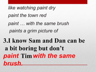 like watching paint dry 
paint the town red 
paint … with the same brush 
paints a grim picture of 
3.I know Sam and Dan can be 
a bit boring but don’t 
paint Tim 
with the same 
brush. 
 