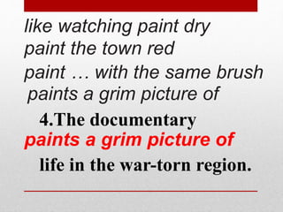 like watching paint dry 
paint the town red 
paint … with the same brush 
paints a grim picture of 
4.The documentary 
paints a grim picture of 
life in the war-torn region. 
 