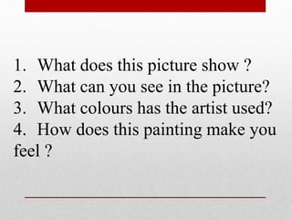 1. What does this picture show ? 
2. What can you see in the picture? 
3. What colours has the artist used? 
4. How does this painting make you 
feel ? 
 