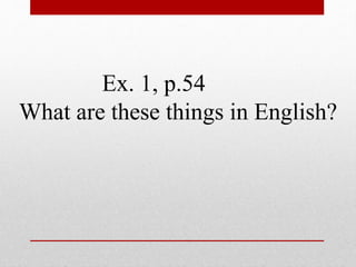 Ex. 1, p.54 
What are these things in English? 
 