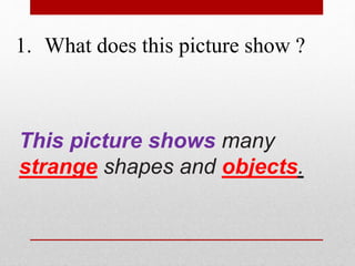 1. What does this picture show ? 
This picture shows many 
strange shapes and objects. 
 
