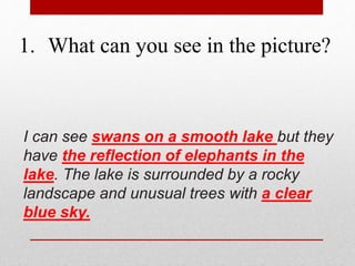 1. What can you see in the picture? 
I can see swans on a smooth lake but they 
have the reflection of elephants in the 
lake. The lake is surrounded by a rocky 
landscape and unusual trees with a clear 
blue sky. 
 