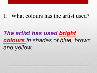 1. What colours has the artist used? 
The artist has used bright 
colours in shades of blue, brown 
and yellow. 
 