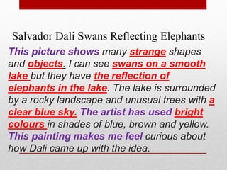 Salvador Dali Swans Reflecting Elephants 
This picture shows many strange shapes 
and objects. I can see swans on a smooth 
lake but they have the reflection of 
elephants in the lake. The lake is surrounded 
by a rocky landscape and unusual trees with a 
clear blue sky. The artist has used bright 
colours in shades of blue, brown and yellow. 
This painting makes me feel curious about 
how Dali came up with the idea. 
 