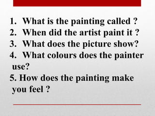 1. What is the painting called ? 
2. When did the artist paint it ? 
3. What does the picture show? 
4. What colours does the painter 
use? 
5. How does the painting make 
you feel ? 
 