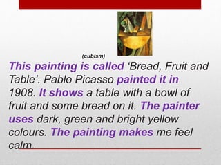 (cubism) 
This painting is called ‘Bread, Fruit and 
Table’. Pablo Picasso painted it in 
1908. It shows a table with a bowl of 
fruit and some bread on it. The painter 
uses dark, green and bright yellow 
colours. The painting makes me feel 
calm. 
 