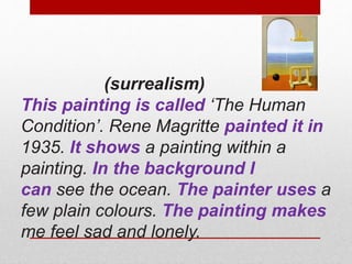 (surrealism) 
This painting is called ‘The Human 
Condition’. Rene Magritte painted it in 
1935. It shows a painting within a 
painting. In the background I 
can see the ocean. The painter uses a 
few plain colours. The painting makes 
me feel sad and lonely. 
 