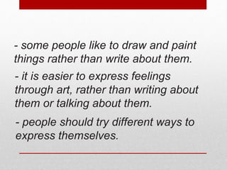 - some people like to draw and paint 
things rather than write about them. 
- it is easier to express feelings 
through art, rather than writing about 
them or talking about them. 
- people should try different ways to 
express themselves. 
 