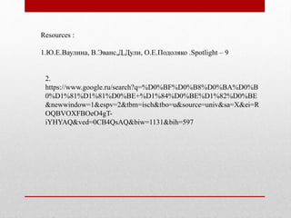 Resources : 
1.Ю.Е.Ваулина, В.Эванс,Д.Дули, О.Е.Подоляко .Spotlight – 9 
2. 
https://www.google.ru/search?q=%D0%BF%D0%B8%D0%BA%D0%B 
0%D1%81%D1%81%D0%BE+%D1%84%D0%BE%D1%82%D0%BE 
&newwindow=1&espv=2&tbm=isch&tbo=u&source=univ&sa=X&ei=R 
OQBVOXFBOeO4gT-iYHYAQ& 
ved=0CB4QsAQ&biw=1131&bih=597 
