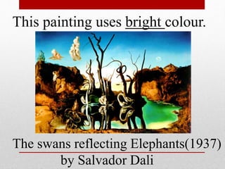 This painting uses bright colour. 
The swans reflecting Elephants(1937) 
by Salvador Dali 
 