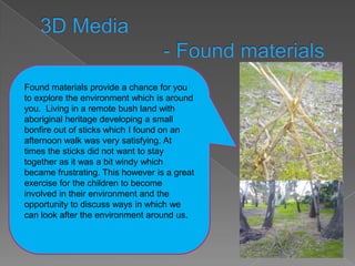 Found materials provide a chance for you
to explore the environment which is around
you. Living in a remote bush land with
aboriginal heritage developing a small
bonfire out of sticks which I found on an
afternoon walk was very satisfying. At
times the sticks did not want to stay
together as it was a bit windy which
became frustrating. This however is a great
exercise for the children to become
involved in their environment and the
opportunity to discuss ways in which we
can look after the environment around us.
 
