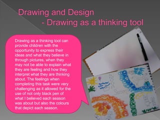 Drawing as a thinking tool can
provide children with the
opportunity to express their
ideas and what they believe in
through pictures, when they
may not be able to explain what
they are feeling and how they
interpret what they are thinking
about. The feelings when
completing this task were very
challenging as it allowed for the
use of not only black pen of
what I believed each season
was about but also the colours
that depict each season.
 