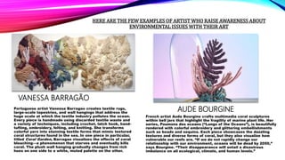 HERE ARE THE FEW EXAMPLES OF ARTIST WHO RAISE AWARENESS ABOUT
ENVIRONMENTAL ISSUES WITH THEIR ART
VANESSA BARRAGÃO
Portuguese artist Vanessa Barragao creates textile rugs,
large-scale tapestries, and wall hangings that address the
huge scale at which the textile industry pollutes the ocean.
Every piece is handmade using discarded textile waste and
a variety of techniques, including crochet, latch hook, hand-
tufting, embroidery, felting, and knitting. She transforms
colorful yarn into stunning textile forms that mimic textured
coral structures found in the sea. In one piece in particular,
titled Coral Garden, Barragao visualizes the effects of coral
bleaching—a phenomenon that starves and eventually kills
coral. The plush wall hanging gradually changes from rich
hues on one side to a white, muted palette on the other.
AUDE BOURGINE
French artist Aude Bourgine crafts multimedia coral sculptures
within bell jars that highlight the fragility of marine plant life. Her
series, Poumons des oceans (“Lungs of the Oceans”), is beautifully
rendered with colorful embroidery and glittering embellishments
such as beads and sequins. Each piece showcases the dazzling
textures and diverse forms of coral, but they also visualize how
vulnerable our reefs are. “If we do not rapidly change our
relationship with our environment, oceans will be dead by 2050,”
says Bourgine. “Their disappearance will entail a disastrous
imbalance on all ecological, climate, and human levels.”
 