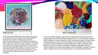 MAT MILLER
British illustrator Mat Miller’s piece, titled Equilibrium, highlights
the rapid extinction of sea creatures and the vulnerability of
their precious ecosystems. Rendered using fine liners,
watercolor paint, and acrylic ink, the talented artist captures a
vibrant underwater habitat that’s bursting with life. From tropical
fish to colorful coral, each hand-drawn motif plays a vital part in
the overall picture, just like every creature in the ocean has an
important part to play. Miller explains, “If you were to take away
one element, then the composition would be off in just the
same way as taking away one element completely in a real-life
sense would have huge repercussions for the rest of the
ecosystem”
MLLE HIPOLYTE
French artist Mlle Hipolyte sculpts vibrant, three-dimensional structures from
colored paper that mimic the diverse range of forms in coral reefs. Her artwork,
titled Coralium, is made entirely from hand using various paper craft techniques,
including quilling, scoring, and 3D modeling. From fringing reefs to Stoney
barnacles, the stunning wall-mounted artwork brims with a multitude of lush
textures, just like its real-life counterpart (if healthy). Hippolyta's choice of
medium allows her to express the fragility of the underwater ecosystem, which is
sadly in danger due to coral mining, pollution, and warming temperatures.
 