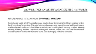 WE WILL TAKE AN ARTIST AND DESCRIBE HIS WORKS
NATURE INSPIRED TEXTILE ARTWORK BY VANESSA BARRAGAO
Porto-based textile artist Vanessa Barragao creates three-dimensional textile art inspired by the
Earth’s coral reef ecosystem. The artist’s textured woolen rugs, tapestries, and wall hangings are
made using various hand-crafted, fiber art techniques, including latch hooking, crochet, weaving,
knitting, basketry, and felt. They mimic the organic textures, shapes, and structures found in the
diverse world of underwater flora and fauna, such as fringing reefs and barnacles.
 