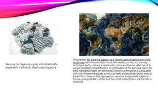 She presents the botanical tapestry as a vibrant, gestural abstraction of the
world map. with the use of latch hook, felt needle, crochet, and carving
techniques each continent is rendered in colors and textures reflective of its
unique geographic characteristics. in continuation of her previous works, the
artist highlights present environmental concerns as the piece is punctuated
with such threatened species as the coral reefs and protected plants around
the world — these include cypripedium calceolus and pulsatile vulgaris in
Europe, ginkgo biloba in china, and the orchid bulbophyllum ankylochele in
Indonesia.
Vanessa barragao up cycles industrial textile
waste with the handcrafted ocean tapestry
 