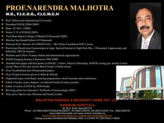 PROF.NARENDRA MALHOTRA
M.D., F.I.C.O.G., F.I.C.M.C.H
Prof. Dubrovnick International University
President FOGSI (2008-2009)
Dean I.C.M.U. (2008)
Senior V. P. of FOGSI (2003)
Vice Dean Indian College of Medical Ultrasound (2006)
Director Ian Donald School of Ultrasound
National Tech. Advisor for FOGSI-G.O.I.—Mc Arthur Foundation EOC Course
Practicing Obstetrician Gynecologist at Agra. Special Interest in High Risk Obs., Ultrasound, Laparoscopy and
Infertility, ART & Genetics
Member and Fellow of many Indian and international organisations
FOGSI Imaging Science Chairman (1996-2000)
Awarded best paper and best poster at FOGSI : 5 times, Ethicon fellowship, AOFOG young gyn. award, Corion
award, Man of the year award, Best Citizens of India award
Over 30 published and 100 presented papers
Over 50 guest lectures given in India & Abroad
Organised many workshops, training programmes, travel seminars and conferences
Editor 8 books, many chapters, on editorial board of many journals
Editor of series of STEP by STEP books
Revising editor for Jeatcoate’s Textbook of Gynaecology (2007)
Very active Sports man, Rotarian and Social worker

                          MALHOTRA NURSING & MATERNITY HOME PVT. LTD.
                                                RAINBOW HOSPITALS
                                                    84, M.G. Road, Agra-282 010
                Phone : (O) 0562-2260275/2260276/2260277, (R) 0562-2260279, (M) 98370-33335; Fax : 0562-2265194
                                         www.malhotrahospitals.com,www.rainbow hospitals.org
                                  drnarendra@malhotrahospitals.com,jaideepmalhotraagra@gmail.com
                          Visiting consultant:DHAKKA,KATHMANDU AND 12 OTHER IVF CENTRES in INDIA
 
