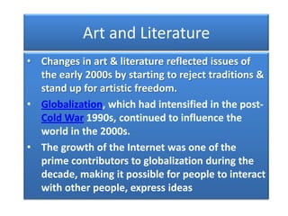 Art and Literature
• Changes in art & literature reflected issues of
  the early 2000s by starting to reject traditions &
  stand up for artistic freedom.
• Globalization, which had intensified in the post-
  Cold War 1990s, continued to influence the
  world in the 2000s.
• The growth of the Internet was one of the
  prime contributors to globalization during the
  decade, making it possible for people to interact
  with other people, express ideas
 