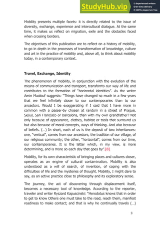 3
Mobility presents multiple facets: it is directly related to the issue of
diversity, exchange, experience and intercultural dialogue. At the same
time, it makes us reflect on migration, exile and the obstacles faced
when crossing borders.
The objectives of this publication are to reflect on a history of mobility,
to go in depth in the processes of transformation of knowledge, culture
and art in the practice of mobility and, above all, to think about mobility
today, in a contemporary context.
.
Travel, Exchange, Identity
The phenomenon of mobility, in conjunction with the evolution of the
means of communication and transport, transforms our way of life and
contributes to the formation of “horizontal identities”. As the writer
Amin Maalouf suggests: “Things have changed so much in a few years
that we feel infinitely closer to our contemporaries than to our
ancestors. Would I be exaggerating if I said that I have more in
common with a passer-by chosen at random in a street of Prague,
Seoul, San Francisco or Barcelona, than with my own grandfather? Not
only because of appearance, clothes, habitat or tools that surround us
but also because of moral concepts, ways of thinking. And also because
of beliefs. (…) In short, each of us is the deposit of two inheritances:
one, “vertical”, comes from our ancestors, the tradition of our village, of
our religious community; the other, “horizontal”, comes from our time,
our contemporaries. It is the latter which, in my view, is more
determining, and is more so each day that goes by”.[8]
Mobility, for its own characteristic of bringing places and cultures closer,
operates as an engine of cultural contamination. Mobility is also
understood as a will of search, of invention, of coping with the
difficulties of life and the mysteries of thought. Mobility, I might dare to
say, as an active practice close to philosophy and its exploratory sense.
The journey, the act of discovering through displacement itself,
becomes a necessary tool of knowledge. According to the reporter,
traveler and writer Ryszard Kapuscinski: “Herodotus knows that in order
to get to know Others one must take to the road, reach them, manifest
readiness to make contact; and that is why he continually travels (…)
 