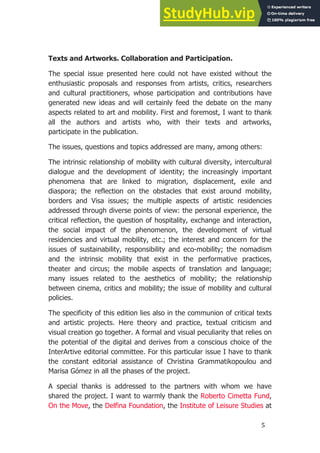 5
.
Texts and Artworks. Collaboration and Participation.
The special issue presented here could not have existed without the
enthusiastic proposals and responses from artists, critics, researchers
and cultural practitioners, whose participation and contributions have
generated new ideas and will certainly feed the debate on the many
aspects related to art and mobility. First and foremost, I want to thank
all the authors and artists who, with their texts and artworks,
participate in the publication.
The issues, questions and topics addressed are many, among others:
The intrinsic relationship of mobility with cultural diversity, intercultural
dialogue and the development of identity; the increasingly important
phenomena that are linked to migration, displacement, exile and
diaspora; the reflection on the obstacles that exist around mobility,
borders and Visa issues; the multiple aspects of artistic residencies
addressed through diverse points of view: the personal experience, the
critical reflection, the question of hospitality, exchange and interaction,
the social impact of the phenomenon, the development of virtual
residencies and virtual mobility, etc.; the interest and concern for the
issues of sustainability, responsibility and eco-mobility; the nomadism
and the intrinsic mobility that exist in the performative practices,
theater and circus; the mobile aspects of translation and language;
many issues related to the aesthetics of mobility; the relationship
between cinema, critics and mobility; the issue of mobility and cultural
policies.
The specificity of this edition lies also in the communion of critical texts
and artistic projects. Here theory and practice, textual criticism and
visual creation go together. A formal and visual peculiarity that relies on
the potential of the digital and derives from a conscious choice of the
InterArtive editorial committee. For this particular issue I have to thank
the constant editorial assistance of Christina Grammatikopoulou and
Marisa Gómez in all the phases of the project.
A special thanks is addressed to the partners with whom we have
shared the project. I want to warmly thank the Roberto Cimetta Fund,
On the Move, the Delfina Foundation, the Institute of Leisure Studies at
 