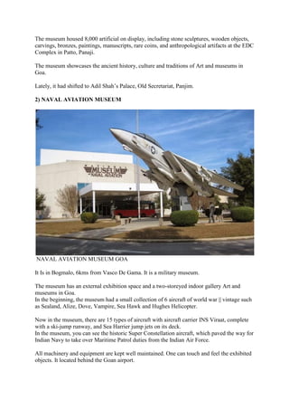 The museum housed 8,000 artificial on display, including stone sculptures, wooden objects,
carvings, bronzes, paintings, manuscripts, rare coins, and anthropological artifacts at the EDC
Complex in Patto, Panaji.
The museum showcases the ancient history, culture and traditions of Art and museums in
Goa.
Lately, it had shifted to Adil Shah’s Palace, Old Secretariat, Panjim.
2) NAVAL AVIATION MUSEUM
NAVAL AVIATION MUSEUM GOA
It Is in Bogmalo, 6kms from Vasco De Gama. It is a military museum.
The museum has an external exhibition space and a two-storeyed indoor gallery Art and
museums in Goa.
In the beginning, the museum had a small collection of 6 aircraft of world war || vintage such
as Sealand, Alize, Dove, Vampire, Sea Hawk and Hughes Helicopter.
Now in the museum, there are 15 types of aircraft with aircraft carrier INS Viraat, complete
with a ski-jump runway, and Sea Harrier jump jets on its deck.
In the museum, you can see the historic Super Constellation aircraft, which paved the way for
Indian Navy to take over Maritime Patrol duties from the Indian Air Force.
All machinery and equipment are kept well maintained. One can touch and feel the exhibited
objects. It located behind the Goan airport.
 