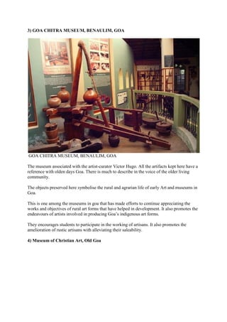 3) GOA CHITRA MUSEUM, BENAULIM, GOA
GOA CHITRA MUSEUM, BENAULIM, GOA
The museum associated with the artist-curator Victor Hugo. All the artifacts kept here have a
reference with olden days Goa. There is much to describe in the voice of the older living
community.
The objects preserved here symbolise the rural and agrarian life of early Art and museums in
Goa.
This is one among the museums in goa that has made efforts to continue appreciating the
works and objectives of rural art forms that have helped in development. It also promotes the
endeavours of artists involved in producing Goa’s indigenous art forms.
They encourages students to participate in the working of artisans. It also promotes the
amelioration of rustic artisans with alleviating their saleability.
4) Museum of Christian Art, Old Goa
 