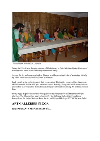 Museum of Christian Art, Old Goa
Set up, in 1994, it was the only museum of Christian art in Asia. It is based in the Convent of
Santa Monica and is home to heritage monuments today.
Among the Art and museums in Goa, this one is said to consist of a lot of work done initially
by Hindi artists but declared as Goan Christian art.
Look closely at the collections and their preservation. The textiles preserved here have some
extensive ornate details with gold and silver thread weaving, along with multicoloured thread
embroidery as well as other distinct material incorporated in the stitching Art and museums in
Goa.
Every object displayed in the museum speaks of the immense wealth of the then existent
churches. The Museum has received support by the Calouste Gulbenkian Foundation,
Portugal and the Indian National Trust for Art and Cultural Heritage (INTACH), New Delhi.
ART GALLERIES IN GOA
1)SUNAPARANTA ART CENTRE IN GOA
 